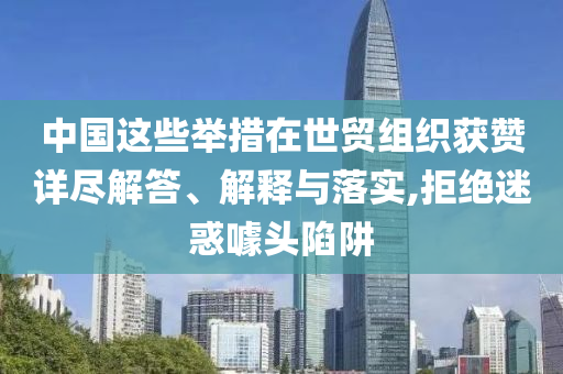 中國這些舉措在世貿(mào)組織獲贊詳盡解答、解釋與落實(shí),拒絕迷惑噱頭陷阱