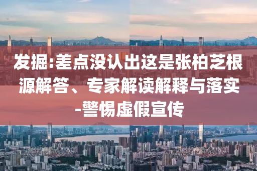 發(fā)掘:差點沒認出這是張柏芝根源解答、專家解讀解釋與落實-警惕虛假宣傳