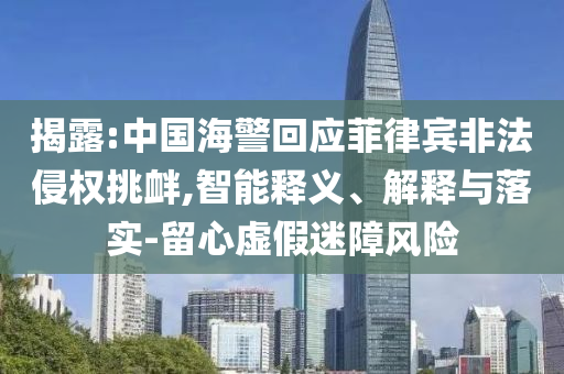 揭露:中國海警回應菲律賓非法侵權挑釁,智能釋義、解釋與落實-留心虛假迷障風險