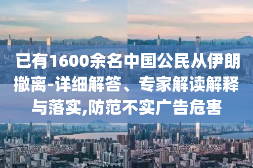 已有1600余名中國(guó)公民從伊朗撤離-詳細(xì)解答、專家解讀解釋與落實(shí),防范不實(shí)廣告危害