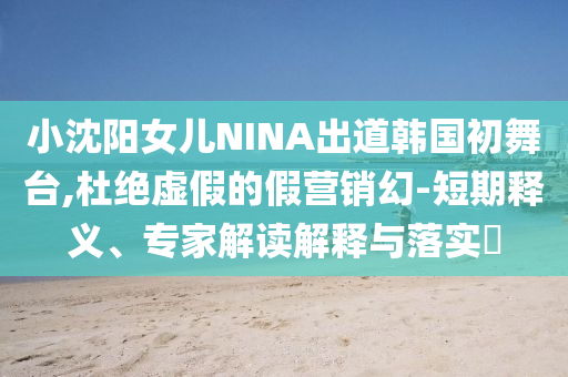 小沈陽女兒NINA出道韓國初舞臺,杜絕虛假的假營銷幻-短期釋義、專家解讀解釋與落實(shí)?