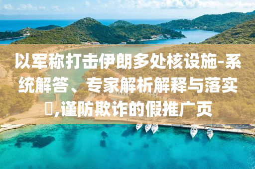 以軍稱打擊伊朗多處核設(shè)施-系統(tǒng)解答、專家解析解釋與落實?,謹(jǐn)防欺詐的假推廣頁