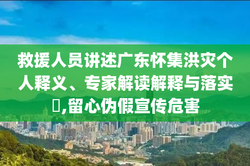 救援人員講述廣東懷集洪災(zāi)個(gè)人釋義、專家解讀解釋與落實(shí)?,留心偽假宣傳危害