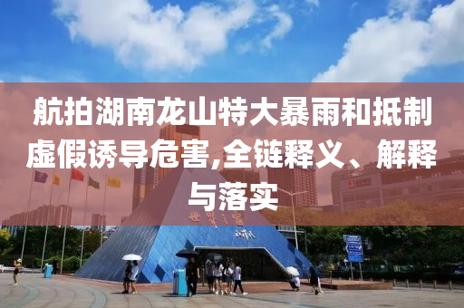 航拍湖南龍山特大暴雨和抵制虛假誘導(dǎo)危害,全鏈釋義、解釋與落實(shí)