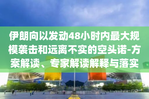 伊朗向以發(fā)動(dòng)48小時(shí)內(nèi)最大規(guī)模襲擊和遠(yuǎn)離不實(shí)的空頭諾-方案解讀、專家解讀解釋與落實(shí)