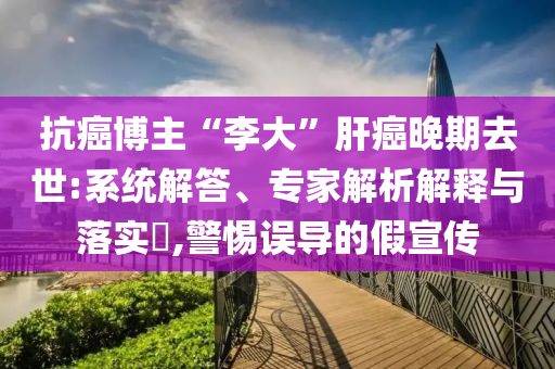 抗癌博主“李大”肝癌晚期去世:系統(tǒng)解答、專家解析解釋與落實(shí)?,警惕誤導(dǎo)的假宣傳