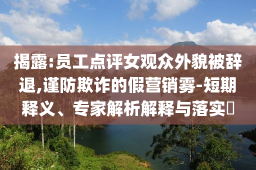 揭露:員工點(diǎn)評(píng)女觀眾外貌被辭退,謹(jǐn)防欺詐的假營(yíng)銷霧-短期釋義、專家解析解釋與落實(shí)?