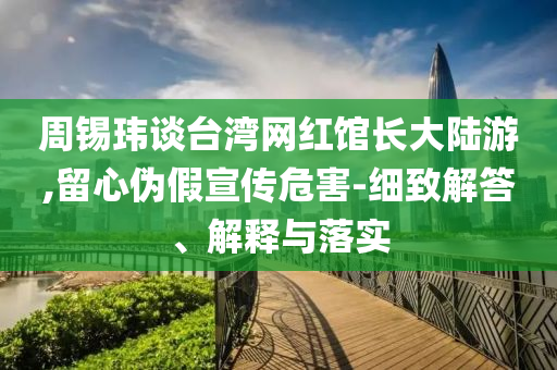 周錫瑋談臺灣網(wǎng)紅館長大陸游,留心偽假宣傳危害-細(xì)致解答、解釋與落實(shí)