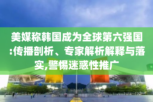 美媒稱韓國(guó)成為全球第六強(qiáng)國(guó):傳播剖析、專家解析解釋與落實(shí),警惕迷惑性推廣