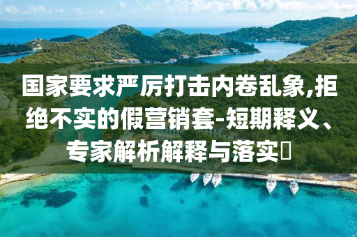 國家要求嚴厲打擊內(nèi)卷亂象,拒絕不實的假營銷套-短期釋義、專家解析解釋與落實?