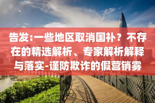 告發(fā):一些地區(qū)取消國(guó)補(bǔ)？不存在的精選解析、專家解析解釋與落實(shí)-謹(jǐn)防欺詐的假營(yíng)銷霧