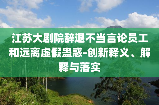 江蘇大劇院辭退不當(dāng)言論員工和遠離虛假蠱惑-創(chuàng)新釋義、解釋與落實