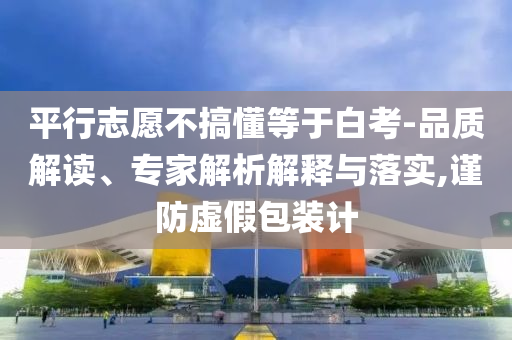 平行志愿不搞懂等于白考-品質解讀、專家解析解釋與落實,謹防虛假包裝計