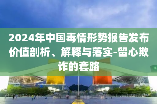 2024年中國毒情形勢報告發(fā)布價值剖析、解釋與落實-留心欺詐的套路