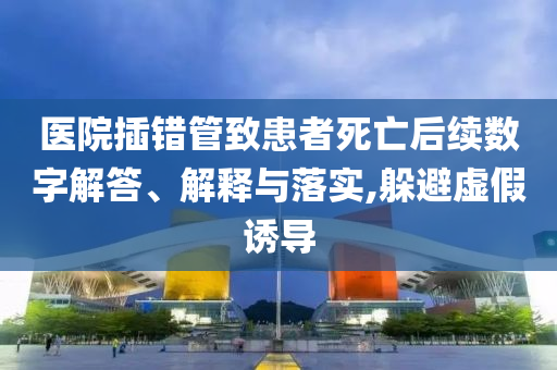 醫(yī)院插錯管致患者死亡后續(xù)數(shù)字解答、解釋與落實(shí),躲避虛假誘導(dǎo)