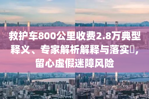 救護(hù)車800公里收費(fèi)2.8萬(wàn)典型釋義、專家解析解釋與落實(shí)?,留心虛假迷障風(fēng)險(xiǎn)