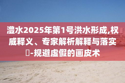 澧水2025年第1號(hào)洪水形成,權(quán)威釋義、專家解析解釋與落實(shí)?-規(guī)避虛假的畫皮術(shù)