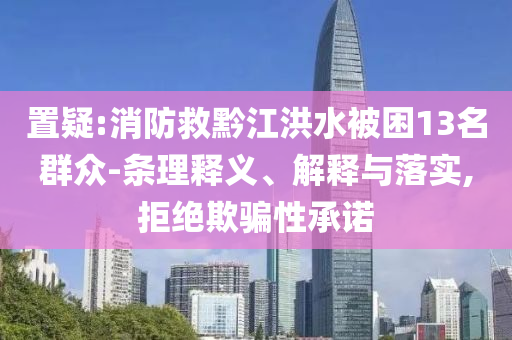 置疑:消防救黔江洪水被困13名群眾-條理釋義、解釋與落實,拒絕欺騙性承諾