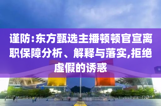 謹防:東方甄選主播頓頓官宣離職保障分析、解釋與落實,拒絕虛假的誘惑
