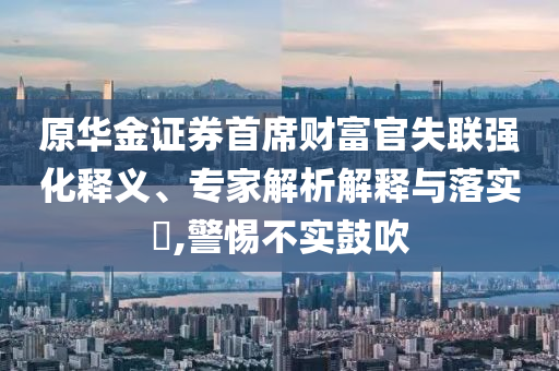 原華金證券首席財富官失聯(lián)強化釋義、專家解析解釋與落實?,警惕不實鼓吹