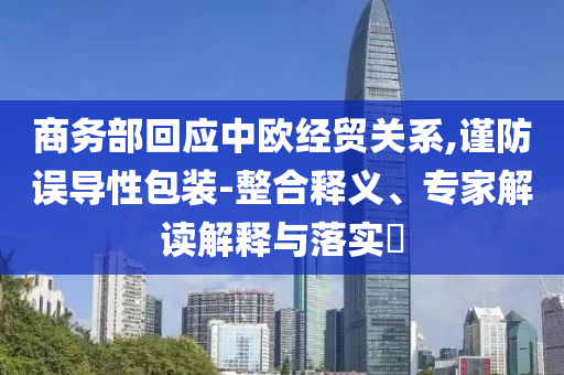 商務(wù)部回應(yīng)中歐經(jīng)貿(mào)關(guān)系,謹(jǐn)防誤導(dǎo)性包裝-整合釋義、專家解讀解釋與落實(shí)?