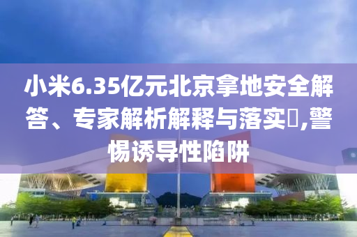 小米6.35億元北京拿地安全解答、專家解析解釋與落實?,警惕誘導(dǎo)性陷阱