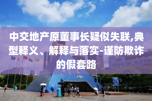 中交地產(chǎn)原董事長疑似失聯(lián),典型釋義、解釋與落實-謹防欺詐的假套路