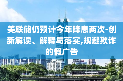 美聯(lián)儲仍預計今年降息兩次-創(chuàng)新解讀、解釋與落實,規(guī)避欺詐的假廣告