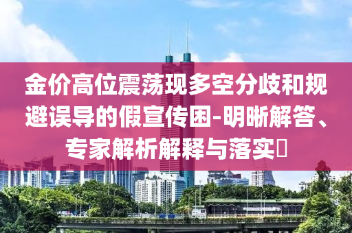 金價(jià)高位震蕩現(xiàn)多空分歧和規(guī)避誤導(dǎo)的假宣傳困-明晰解答、專家解析解釋與落實(shí)?
