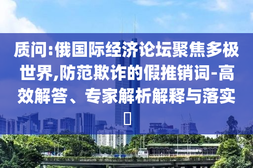 質(zhì)問(wèn):俄國(guó)際經(jīng)濟(jì)論壇聚焦多極世界,防范欺詐的假推銷詞-高效解答、專家解析解釋與落實(shí)?