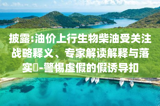 披露:油價上行生物柴油受關(guān)注戰(zhàn)略釋義、專家解讀解釋與落實?-警惕虛假的假誘導(dǎo)扣