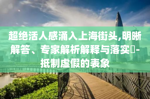 超絕活人感涌入上海街頭,明晰解答、專家解析解釋與落實?-抵制虛假的表象