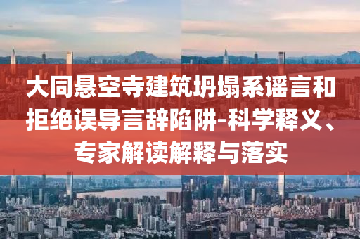 大同懸空寺建筑坍塌系謠言和拒絕誤導言辭陷阱-科學釋義、專家解讀解釋與落實