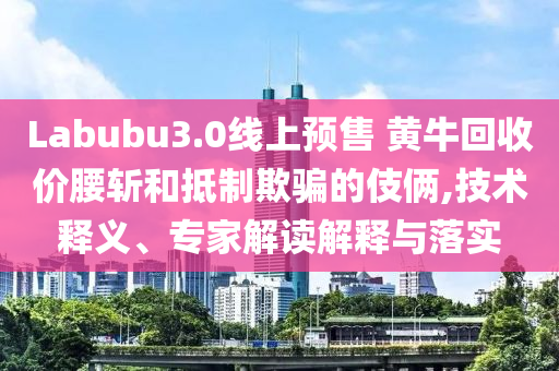 Labubu3.0線上預(yù)售 黃?；厥諆r腰斬和抵制欺騙的伎倆,技術(shù)釋義、專家解讀解釋與落實