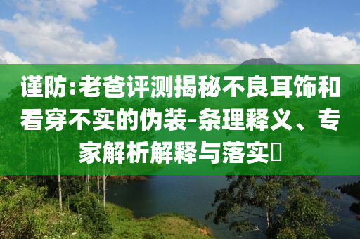 謹(jǐn)防:老爸評(píng)測(cè)揭秘不良耳飾和看穿不實(shí)的偽裝-條理釋義、專(zhuān)家解析解釋與落實(shí)?