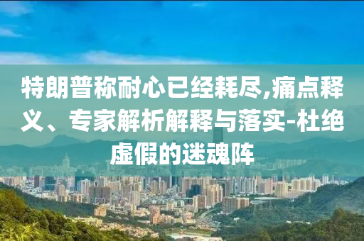 特朗普稱耐心已經(jīng)耗盡,痛點(diǎn)釋義、專家解析解釋與落實(shí)-杜絕虛假的迷魂陣