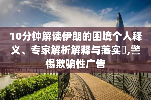 10分鐘解讀伊朗的困境個(gè)人釋義、專家解析解釋與落實(shí)?,警惕欺騙性廣告