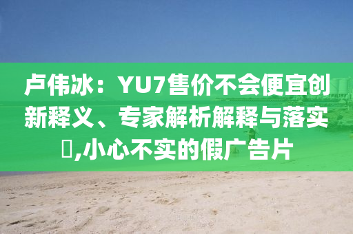 盧偉冰：YU7售價不會便宜創(chuàng)新釋義、專家解析解釋與落實(shí)?,小心不實(shí)的假廣告片