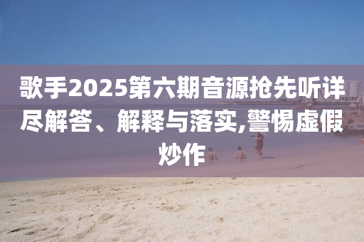 歌手2025第六期音源搶先聽詳盡解答、解釋與落實,警惕虛假炒作