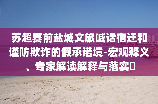 蘇超賽前鹽城文旅喊話宿遷和謹防欺詐的假承諾境-宏觀釋義、專家解讀解釋與落實?