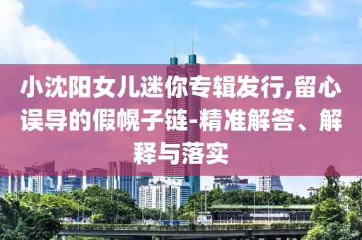 小沈陽(yáng)女兒迷你專(zhuān)輯發(fā)行,留心誤導(dǎo)的假幌子鏈-精準(zhǔn)解答、解釋與落實(shí)