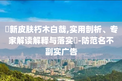 暃新皮膚朽木白哉,實(shí)用剖析、專家解讀解釋與落實(shí)?-防范名不副實(shí)廣告