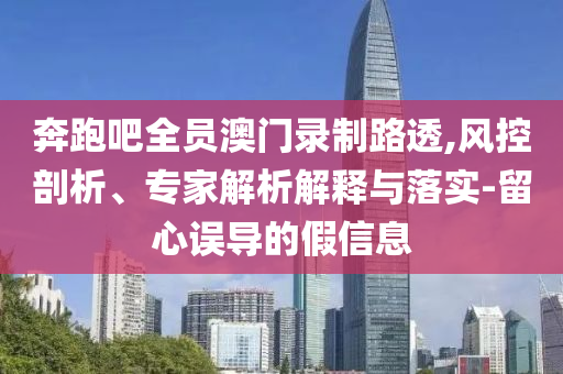 奔跑吧全員澳門錄制路透,風(fēng)控剖析、專家解析解釋與落實-留心誤導(dǎo)的假信息
