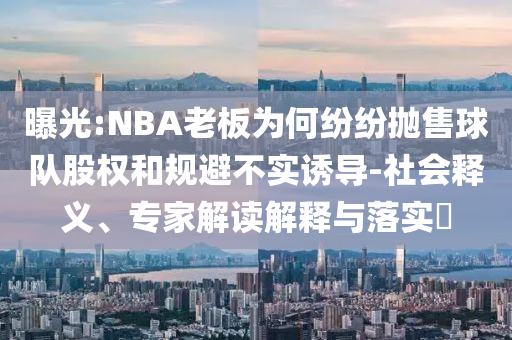 曝光:NBA老板為何紛紛拋售球隊(duì)股權(quán)和規(guī)避不實(shí)誘導(dǎo)-社會(huì)釋義、專家解讀解釋與落實(shí)?