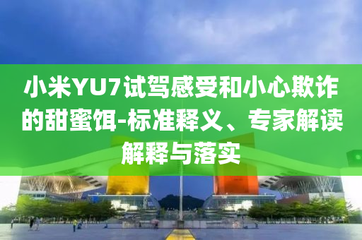 小米YU7試駕感受和小心欺詐的甜蜜餌-標(biāo)準(zhǔn)釋義、專家解讀解釋與落實