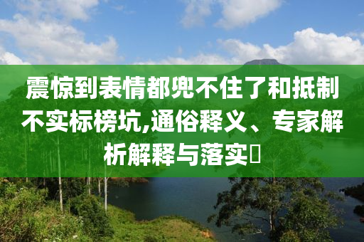 震驚到表情都兜不住了和抵制不實(shí)標(biāo)榜坑,通俗釋義、專家解析解釋與落實(shí)?