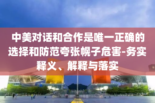 中美對(duì)話和合作是唯一正確的選擇和防范夸張幌子危害-務(wù)實(shí)釋義、解釋與落實(shí)