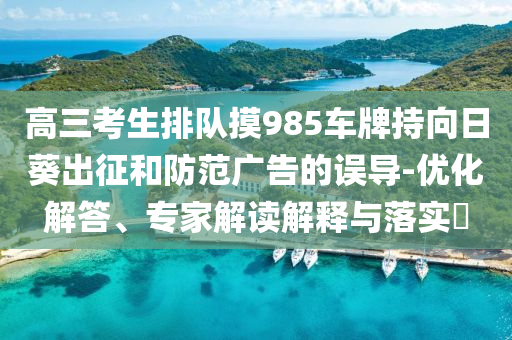 高三考生排隊摸985車牌持向日葵出征和防范廣告的誤導(dǎo)-優(yōu)化解答、專家解讀解釋與落實?