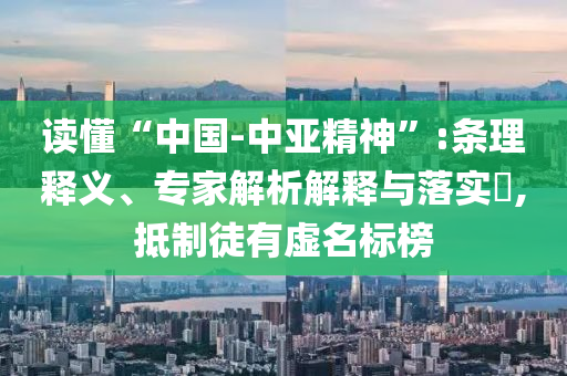 讀懂“中國-中亞精神”:條理釋義、專家解析解釋與落實?,抵制徒有虛名標榜