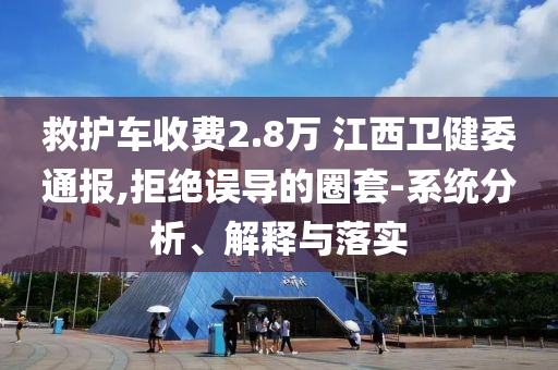 救護車收費2.8萬 江西衛(wèi)健委通報,拒絕誤導的圈套-系統(tǒng)分析、解釋與落實